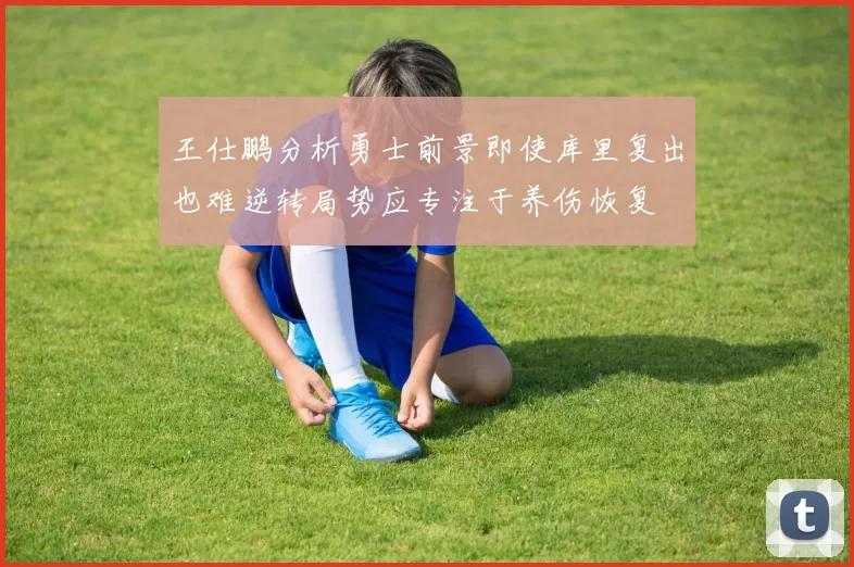 王仕鹏分析勇士前景即使库里复出也难逆转局势应专注于养伤恢复