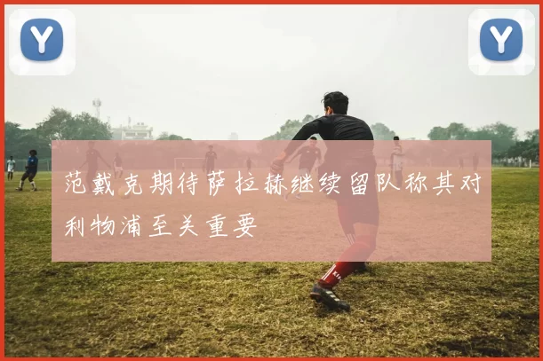范戴克期待萨拉赫继续留队称其对利物浦至关重要