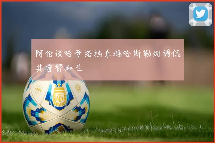 阿伦谈哈登搭档乐趣哈斯勒姆调侃其曾赞加兰