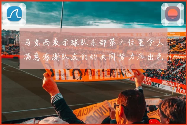 马克西表示球队东部第六位置令人满意感谢队友们的共同努力和出色表现