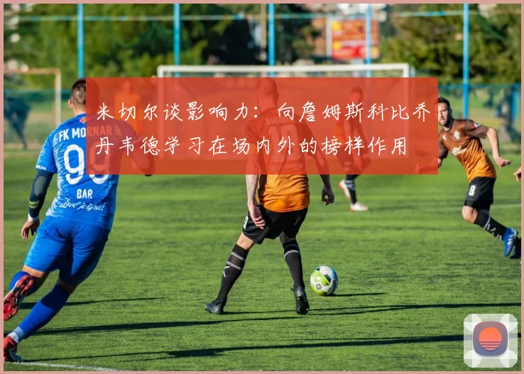 米切尔谈影响力：向詹姆斯科比乔丹韦德学习在场内外的榜样作用