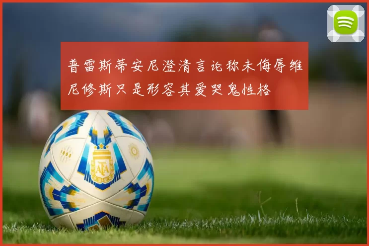 普雷斯蒂安尼澄清言论称未侮辱维尼修斯只是形容其爱哭鬼性格