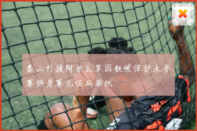 泰山外援阿尔瓦罗因教练保护未参赛热身赛无伤病困扰