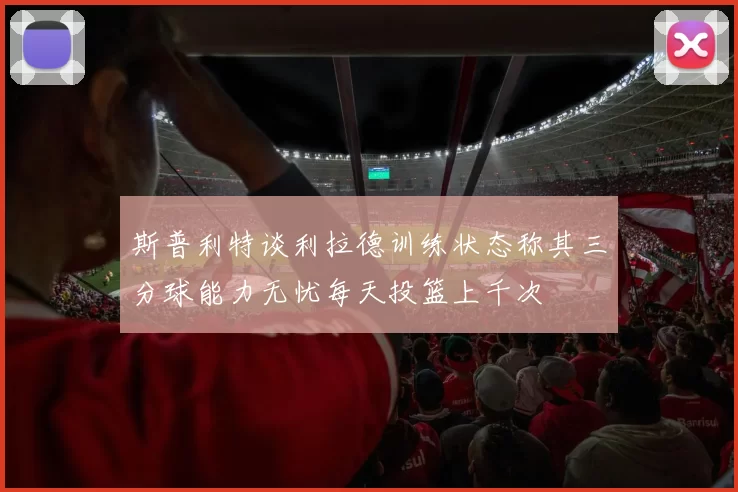 斯普利特谈利拉德训练状态称其三分球能力无忧每天投篮上千次