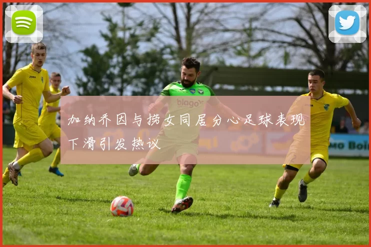 加纳乔因与捞女同居分心足球表现下滑引发热议