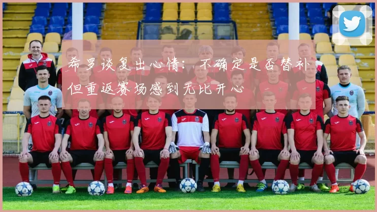 希罗谈复出心情：不确定是否替补但重返赛场感到无比开心