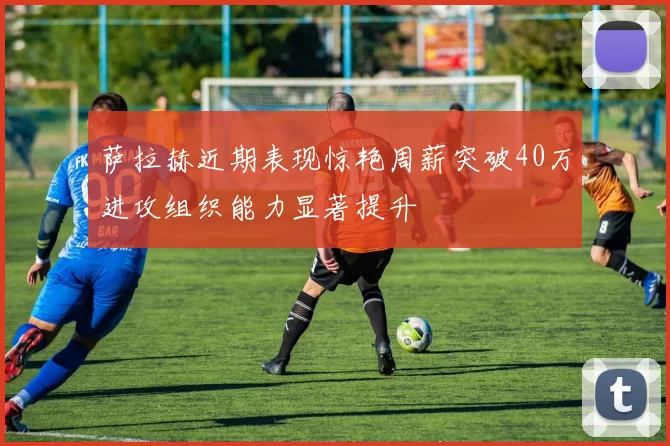 萨拉赫近期表现惊艳周薪突破40万进攻组织能力显著提升