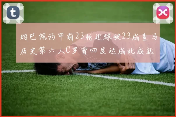 姆巴佩西甲前23轮进球破23成皇马历史第六人C罗曾四度达成此成就
