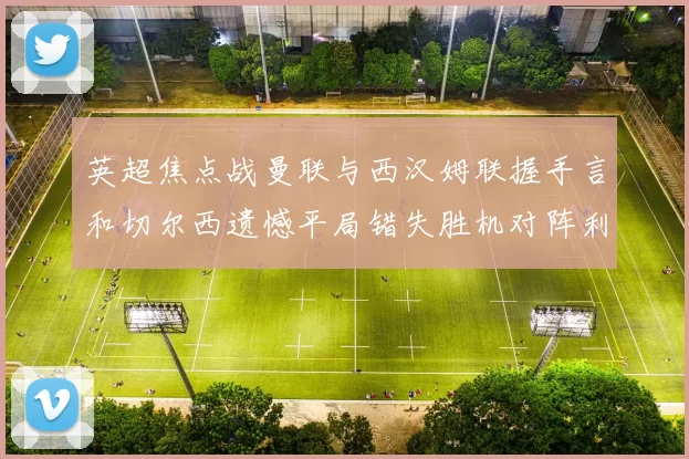 英超焦点战曼联与西汉姆联握手言和切尔西遗憾平局错失胜机对阵利兹联