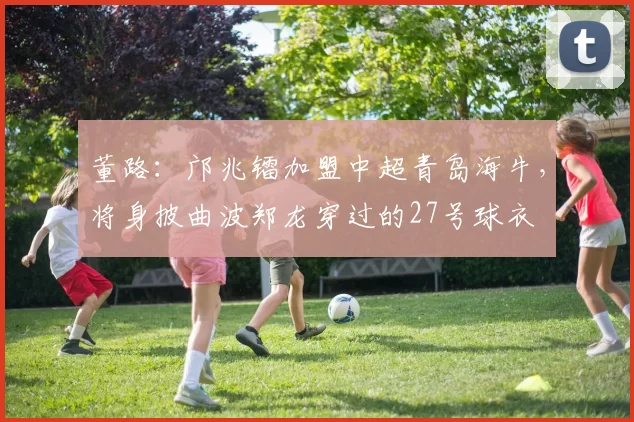 董路：邝兆镭加盟中超青岛海牛，将身披曲波郑龙穿过的27号球衣