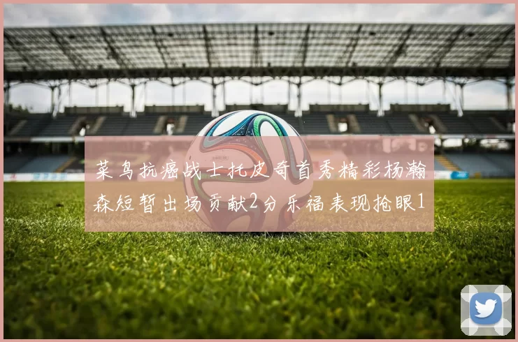 菜鸟抗癌战士托皮奇首秀精彩杨瀚森短暂出场贡献2分乐福表现抢眼14分钟斩获11分2助