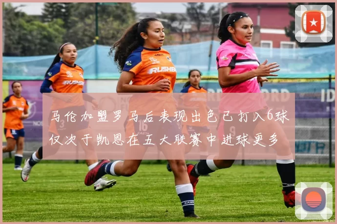 马伦加盟罗马后表现出色已打入6球仅次于凯恩在五大联赛中进球更多