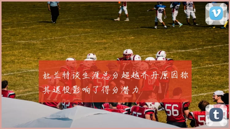 杜兰特谈生涯总分超越乔丹原因称其退役影响了得分潜力