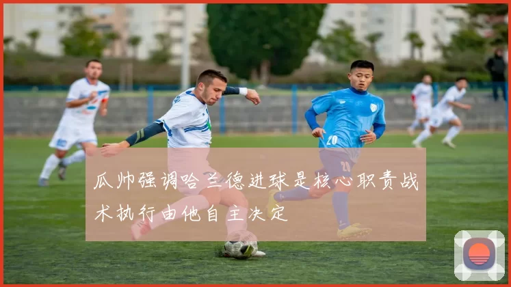瓜帅强调哈兰德进球是核心职责战术执行由他自主决定