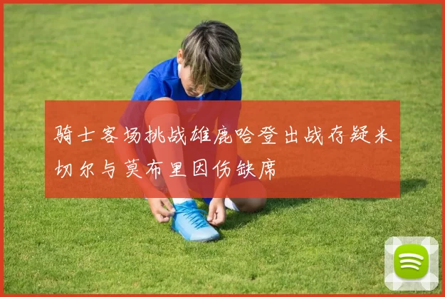骑士客场挑战雄鹿哈登出战存疑米切尔与莫布里因伤缺席