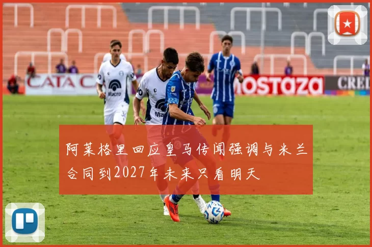 阿莱格里回应皇马传闻强调与米兰合同到2027年未来只看明天