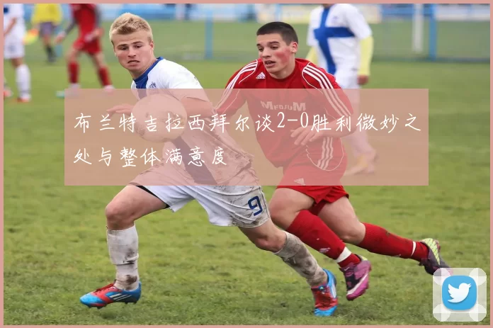布兰特吉拉西拜尔谈2-0胜利微妙之处与整体满意度