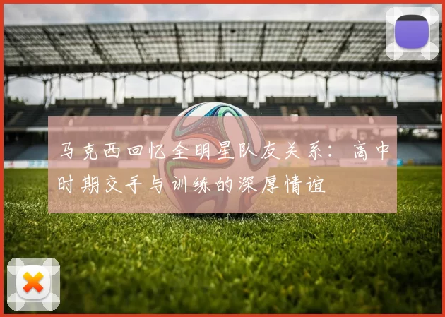 马克西回忆全明星队友关系：高中时期交手与训练的深厚情谊