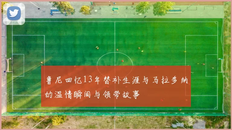 鲁尼回忆13年替补生涯与马拉多纳的温情瞬间与领带故事