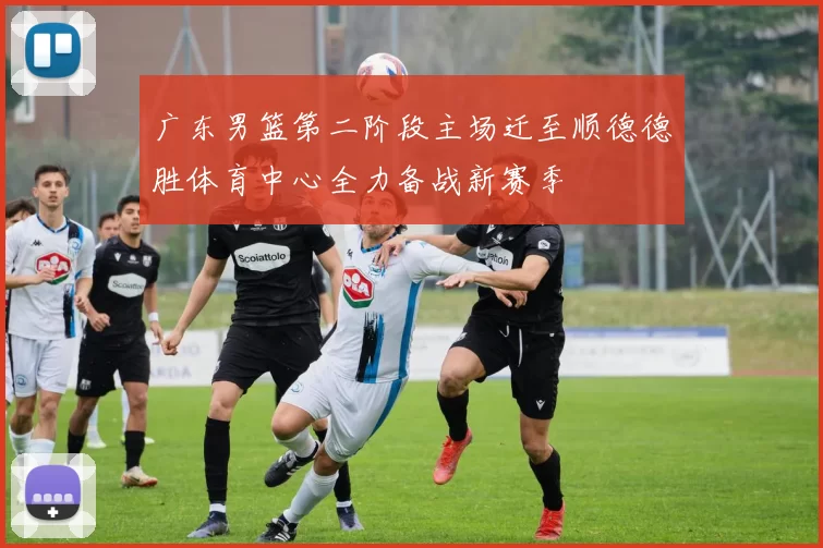 广东男篮第二阶段主场迁至顺德德胜体育中心全力备战新赛季