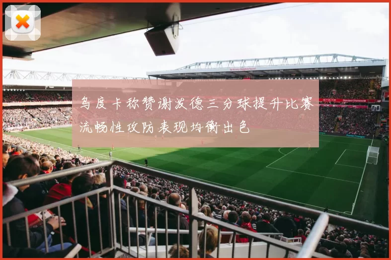 乌度卡称赞谢泼德三分球提升比赛流畅性攻防表现均衡出色