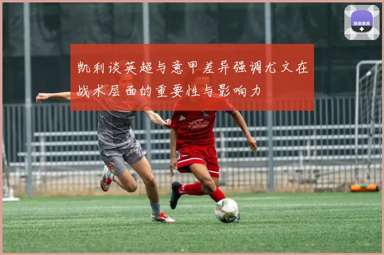 凯利谈英超与意甲差异强调尤文在战术层面的重要性与影响力