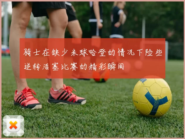 骑士在缺少米球哈登的情况下险些逆转活塞比赛的精彩瞬间