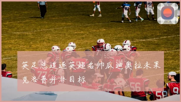 英足总追逐英超名帅瓜迪奥拉未果克洛普并非目标