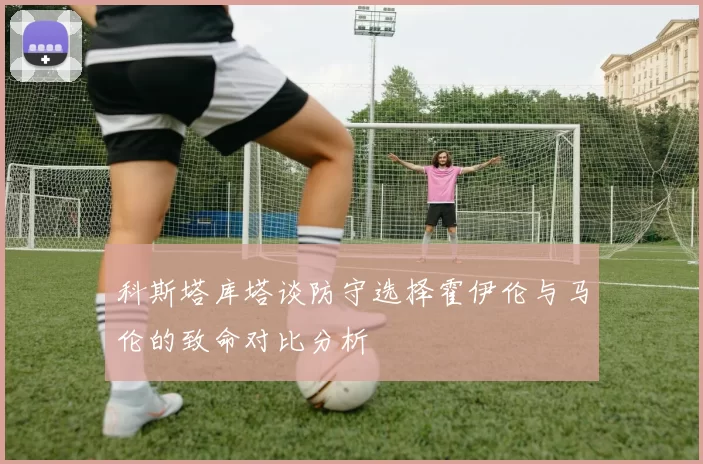 科斯塔库塔谈防守选择霍伊伦与马伦的致命对比分析