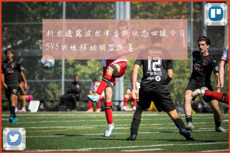 科尔透露波尔津吉斯状态回暖今日5V5训练移动明显改善