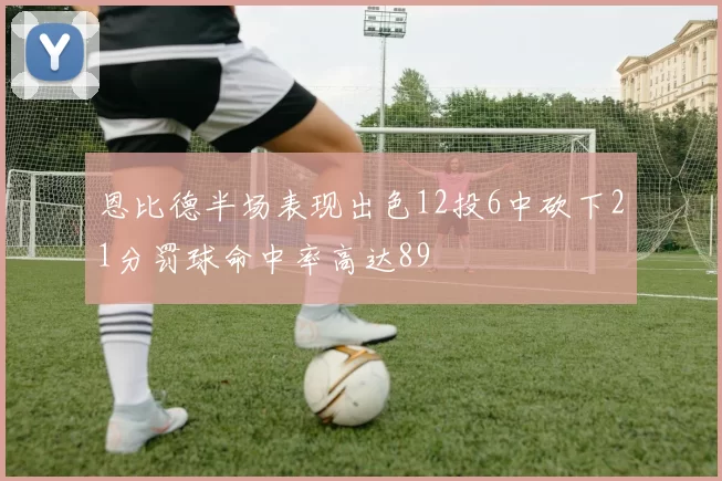 恩比德半场表现出色12投6中砍下21分罚球命中率高达89